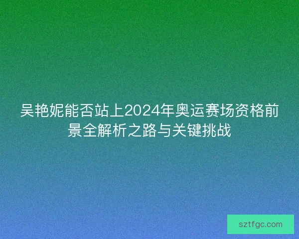 吴艳妮能否站上2024年奥运赛场资格前景全解析之路与关键挑战