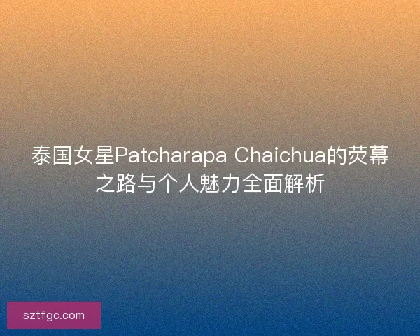 泰国女星Patcharapa Chaichua的荧幕之路与个人魅力全面解析