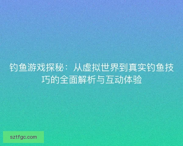钓鱼游戏探秘：从虚拟世界到真实钓鱼技巧的全面解析与互动体验