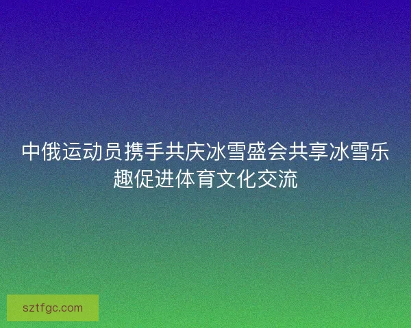 中俄运动员携手共庆冰雪盛会共享冰雪乐趣促进体育文化交流