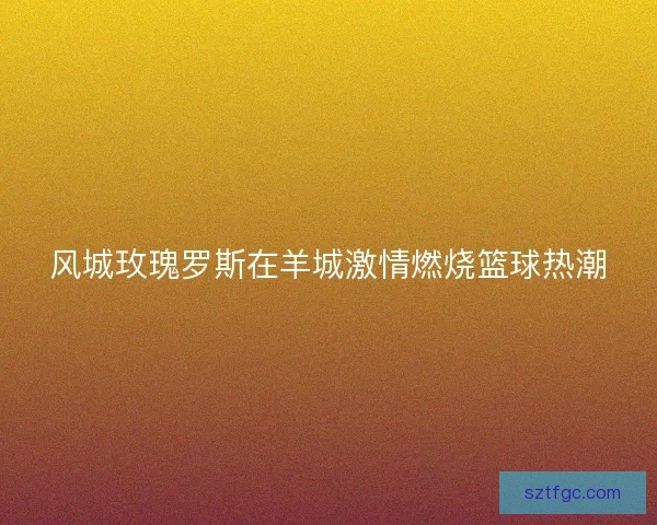 风城玫瑰罗斯在羊城激情燃烧篮球热潮