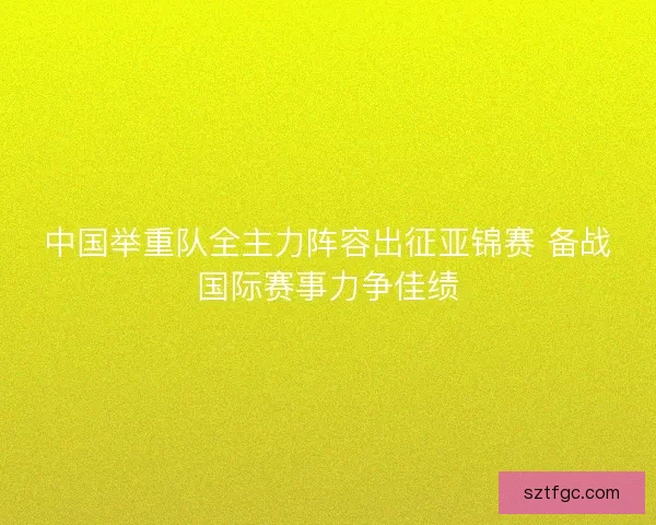 中国举重队全主力阵容出征亚锦赛 备战国际赛事力争佳绩