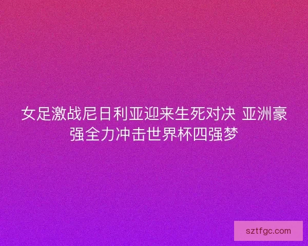 女足激战尼日利亚迎来生死对决 亚洲豪强全力冲击世界杯四强梦