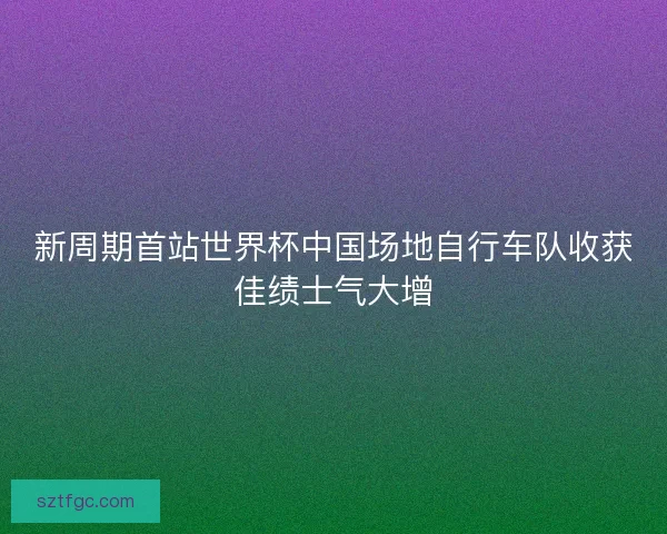新周期首站世界杯中国场地自行车队收获佳绩士气大增