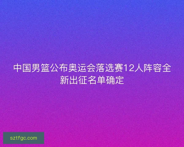 中国男篮公布奥运会落选赛12人阵容全新出征名单确定