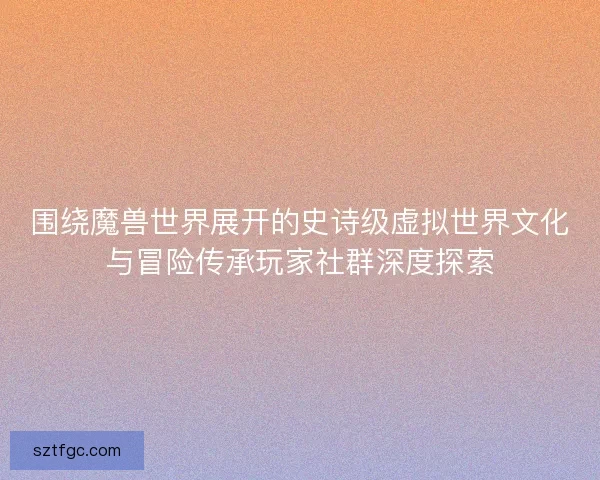 围绕魔兽世界展开的史诗级虚拟世界文化与冒险传承玩家社群深度探索