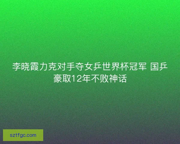 李晓霞力克对手夺女乒世界杯冠军 国乒豪取12年不败神话