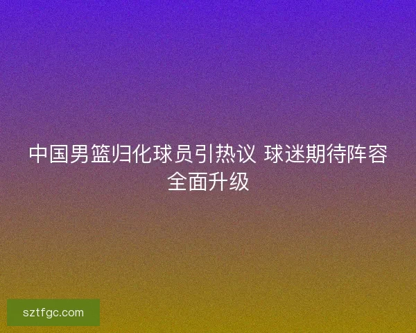中国男篮归化球员引热议 球迷期待阵容全面升级