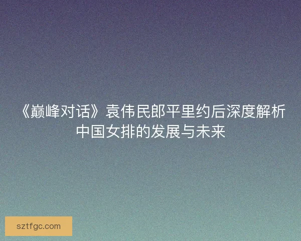 《巅峰对话》袁伟民郎平里约后深度解析中国女排的发展与未来