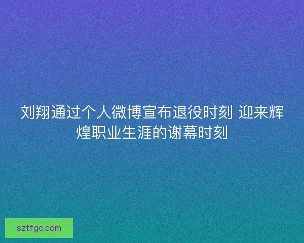刘翔通过个人微博宣布退役时刻 迎来辉煌职业生涯的谢幕时刻