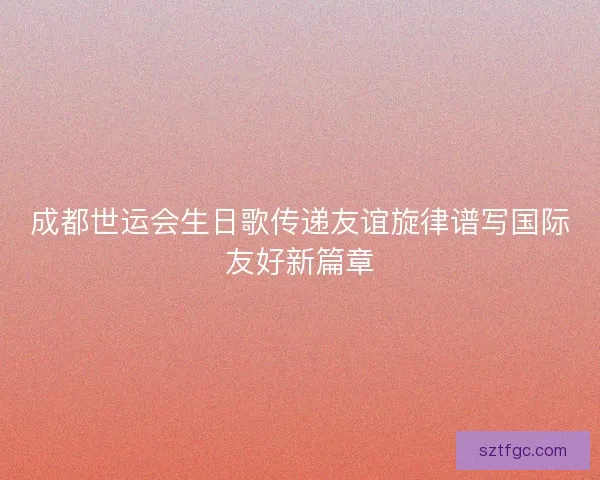 成都世运会生日歌传递友谊旋律谱写国际友好新篇章