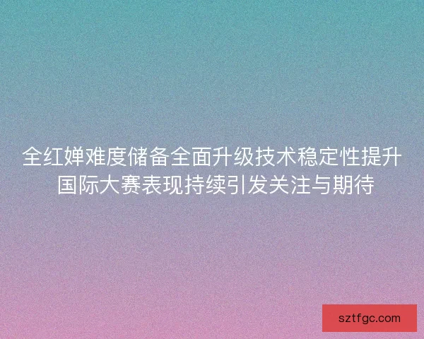 全红婵难度储备全面升级技术稳定性提升 国际大赛表现持续引发关注与期待