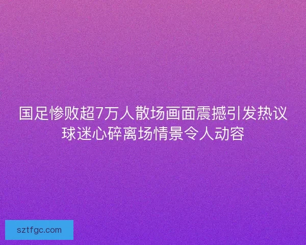 国足惨败超7万人散场画面震撼引发热议球迷心碎离场情景令人动容